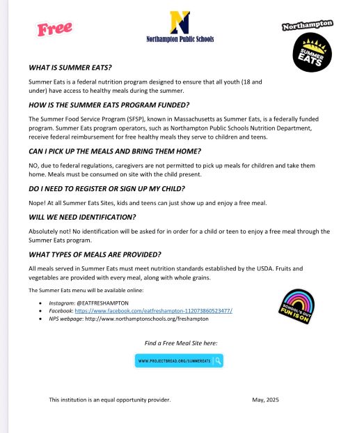 WHAT IS SUMMER EATS? Summer Eats is a federal nutrition program designed to ensure that all youth (18 and under) have access to healthy meals during the summer. HOW IS THE SUMMER EATS PROGRAM FUNDED? The Summer Food Service Program (SFSP), known in Massachusetts as Summer Eats, is a federally funded program. Summer Eats program operators, such as Northampton Public Schools Nutrition Department, receive federal reimbursement for free healthy meals they serve to children and teens. CAN I PICK UP THE MEALS AND BRING THEM HOME? NO, due to federal regulations, caregivers are not permitted to pick up meals for children and take them home. Meals must be consumed on site with the child present. DO I NEED TO REGISTER OR SIGN UP MY CHILD? Nope! At all Summer Eats Sites, kids and teens can just show up and enjoy a free meal. WILL WE NEED IDENTIFICATION? Absolutely not! No identification will be asked for in order for a child or teen to enjoy a free meal through the Summer Eats program. WHAT TYPES OF MEALS ARE PROVIDED? All meals served in Summer Eats must meet nutrition standards established by the USDA. Fruits and vegetables are provided with every meal, along with whole grains. The Summer Eats menu will be available online:  Instagram: @EATFRESHAMPTON  Facebook: https://www.facebook.com/eatfreshampton-112073860523477/  NPS webpage: http://www.northamptonschools.org/freshampton